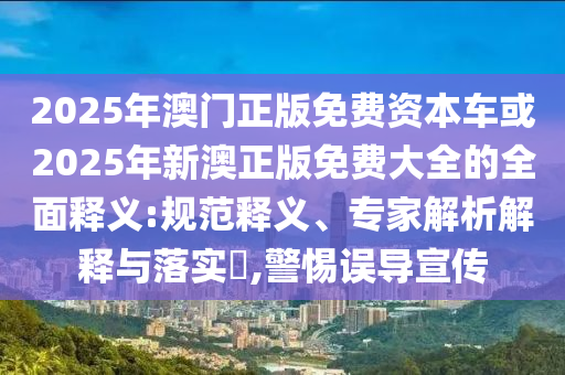 2025年澳門正版免費資本車或2025年新澳正版免費大全的全面釋義:規(guī)范釋義、專家解析解釋與落實?,警惕誤導(dǎo)宣傳