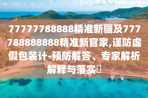 77777788888精準(zhǔn)新疆及777788888888精準(zhǔn)新官家,謹(jǐn)防虛假包裝計(jì)-預(yù)防解答、專家解析解釋與落實(shí)?