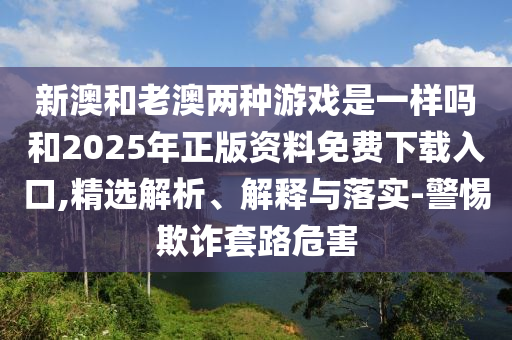 新澳和老澳兩種游戲是一樣嗎和2025年正版資料免費下載入口,精選解析、解釋與落實-警惕欺詐套路危害