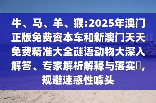 牛、馬、羊、猴:2025年澳門正版免費資本車和新澳門天天免費精準(zhǔn)大全謎語動物大深入解答、專家解析解釋與落實?,規(guī)避迷惑性噱頭