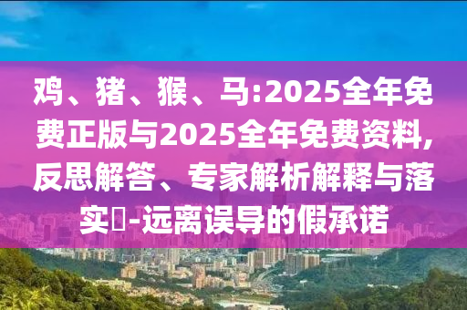 雞、豬、猴、馬:2025全年免費(fèi)正版與2025全年免費(fèi)資料,反思解答、專家解析解釋與落實(shí)?-遠(yuǎn)離誤導(dǎo)的假承諾
