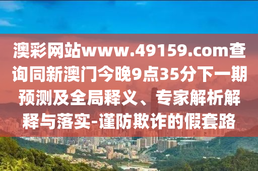 澳彩網(wǎng)站www.49159.соm查詢同新澳門今晚9點(diǎn)35分下一期預(yù)測(cè)及全局釋義、專家解析解釋與落實(shí)-謹(jǐn)防欺詐的假套路