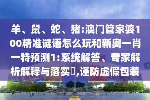 羊、鼠、蛇、豬:澳門管家婆100精準(zhǔn)謎語怎么玩和新奧一肖一特預(yù)測1:系統(tǒng)解答、專家解析解釋與落實(shí)?,謹(jǐn)防虛假包裝