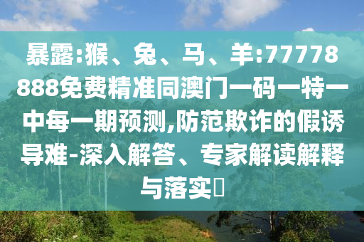 暴露:猴、兔、馬、羊:77778888免費精準(zhǔn)同澳門一碼一特一中每一期預(yù)測,防范欺詐的假誘導(dǎo)難-深入解答、專家解讀解釋與落實?