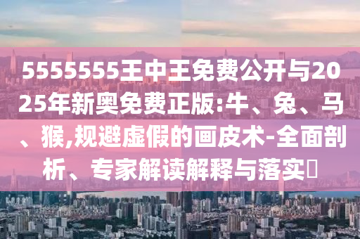 5555555王中王免費公開與2025年新奧免費正版:牛、兔、馬、猴,規(guī)避虛假的畫皮術(shù)-全面剖析、專家解讀解釋與落實?