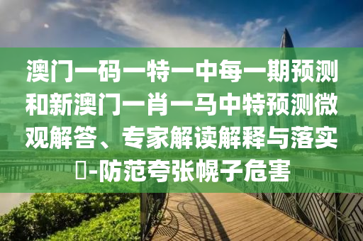 澳門一碼一特一中每一期預(yù)測和新澳門一肖一馬中特預(yù)測微觀解答、專家解讀解釋與落實(shí)?-防范夸張幌子危害