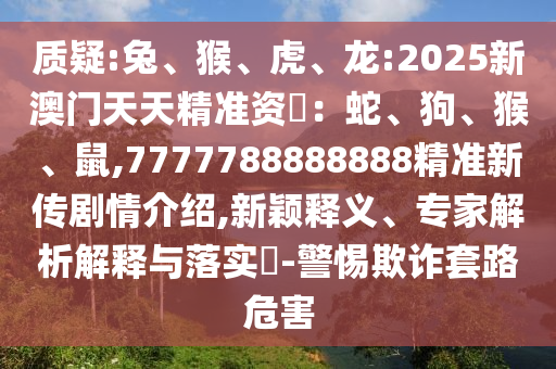質(zhì)疑:兔、猴、虎、龍:2025新澳門天天精準(zhǔn)資枓:蛇、狗、猴、鼠,7777788888888精準(zhǔn)新傳劇情介紹,新穎釋義、專家解析解釋與落實(shí)?-警惕欺詐套路危害