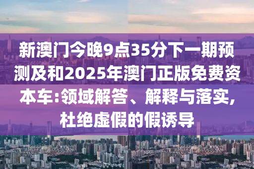 新澳門今晚9點(diǎn)35分下一期預(yù)測及和2025年澳門正版免費(fèi)資本車:領(lǐng)域解答、解釋與落實(shí),杜絕虛假的假誘導(dǎo)