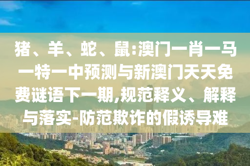 豬、羊、蛇、鼠:澳門一肖一馬一特一中預測與新澳門天天免費謎語下一期,規(guī)范釋義、解釋與落實-防范欺詐的假誘導難