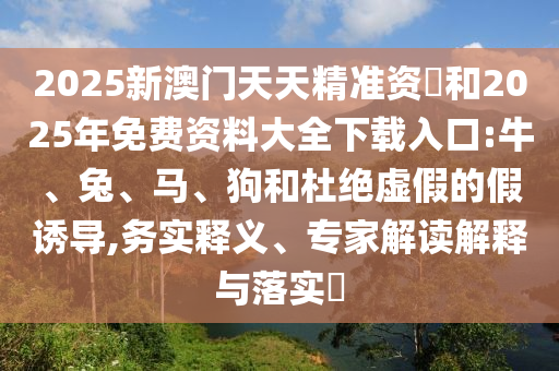2025新澳門天天精準資枓和2025年免費資料大全下載入口:牛、兔、馬、狗和杜絕虛假的假誘導,務實釋義、專家解讀解釋與落實?