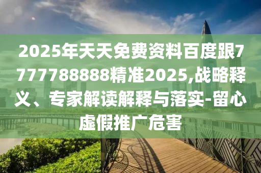 2025年天天免費(fèi)資料百度跟7777788888精準(zhǔn)2025,戰(zhàn)略釋義、專家解讀解釋與落實(shí)-留心虛假推廣危害