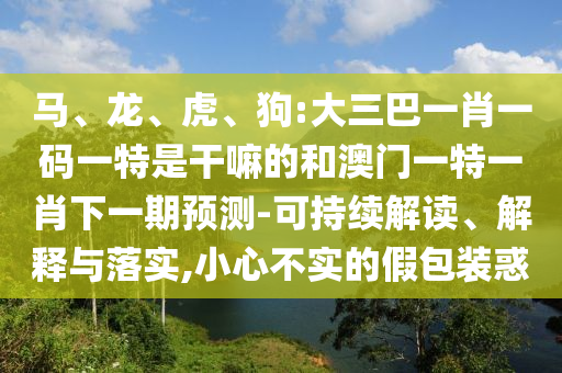馬、龍、虎、狗:大三巴一肖一碼一特是干嘛的和澳門一特一肖下一期預(yù)測-可持續(xù)解讀、解釋與落實(shí),小心不實(shí)的假包裝惑