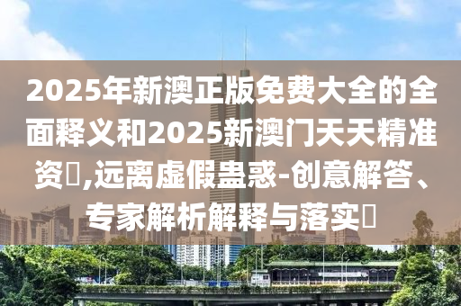 2025年新澳正版免費大全的全面釋義和2025新澳門天天精準(zhǔn)資枓,遠(yuǎn)離虛假蠱惑-創(chuàng)意解答、專家解析解釋與落實?