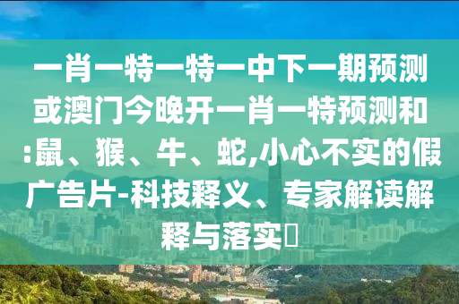 一肖一特一特一中下一期預(yù)測或澳門今晚開一肖一特預(yù)測和:鼠、猴、牛、蛇,小心不實(shí)的假廣告片-科技釋義、專家解讀解釋與落實(shí)?
