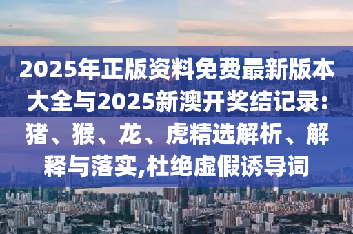 2025年正版資料免費(fèi)最新版本大全與2025新澳開獎(jiǎng)結(jié)記錄:豬、猴、龍、虎精選解析、解釋與落實(shí),杜絕虛假誘導(dǎo)詞
