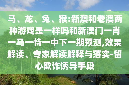 馬、龍、兔、猴:新澳和老澳兩種游戲是一樣嗎和新澳門一肖一馬一恃一中下一期預(yù)測,效果解讀、專家解讀解釋與落實-留心欺詐誘導(dǎo)手段