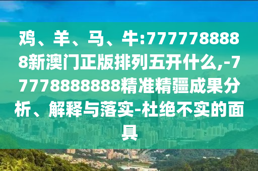 雞、羊、馬、牛:7777788888新澳門正版排列五開什么,-77778888888精準(zhǔn)精疆成果分析、解釋與落實-杜絕不實的面具