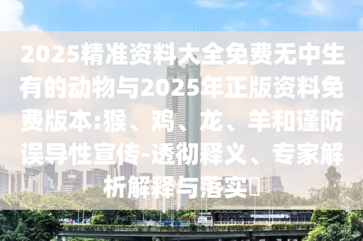 2025精準(zhǔn)資料大全免費(fèi)無中生有的動物與2025年正版資料免費(fèi)版本:猴、雞、龍、羊和謹(jǐn)防誤導(dǎo)性宣傳-透徹釋義、專家解析解釋與落實(shí)?