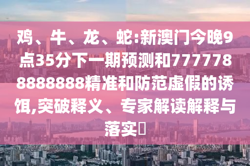 雞、牛、龍、蛇:新澳門今晚9點(diǎn)35分下一期預(yù)測和7777788888888精準(zhǔn)和防范虛假的誘餌,突破釋義、專家解讀解釋與落實(shí)?
