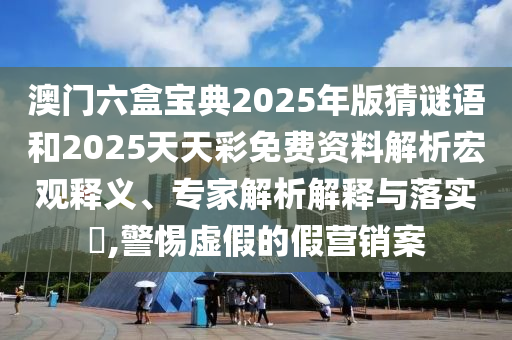 澳門六盒寶典2025年版猜謎語和2025天天彩免費資料解析宏觀釋義、專家解析解釋與落實?,警惕虛假的假營銷案