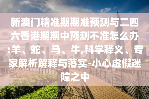新澳門精準期期準預(yù)測與二四六香港期期中預(yù)測不準怎么辦:羊、蛇、馬、牛,科學(xué)釋義、專家解析解釋與落實-小心虛假迷障之中