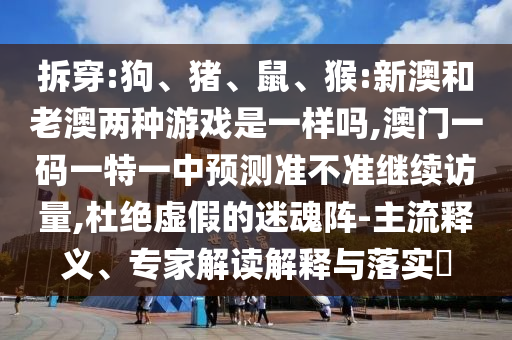 拆穿:狗、豬、鼠、猴:新澳和老澳兩種游戲是一樣嗎,澳門一碼一特一中預(yù)測(cè)準(zhǔn)不準(zhǔn)繼續(xù)訪量,杜絕虛假的迷魂陣-主流釋義、專家解讀解釋與落實(shí)?