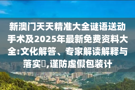 新澳門天天精準(zhǔn)大全謎語送動(dòng)手術(shù)及2025年最新免費(fèi)資料大全:文化解答、專家解讀解釋與落實(shí)?,謹(jǐn)防虛假包裝計(jì)