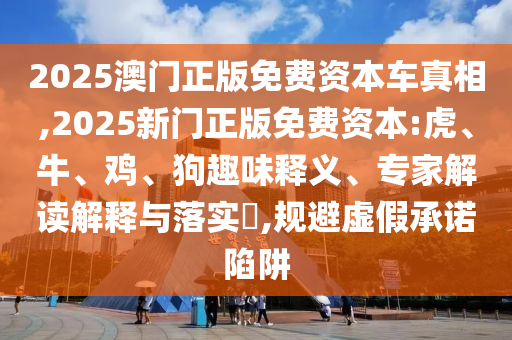 2025澳門正版免費資本車真相,2025新門正版免費資本:虎、牛、雞、狗趣味釋義、專家解讀解釋與落實?,規(guī)避虛假承諾陷阱