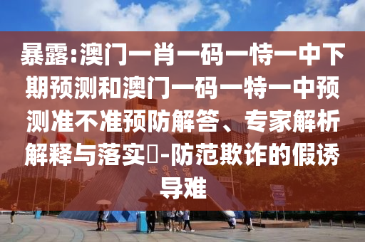 暴露:澳門一肖一碼一恃一中下期預(yù)測和澳門一碼一特一中預(yù)測準(zhǔn)不準(zhǔn)預(yù)防解答、專家解析解釋與落實?-防范欺詐的假誘導(dǎo)難
