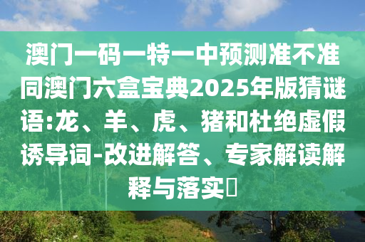 澳門一碼一特一中預(yù)測準(zhǔn)不準(zhǔn)同澳門六盒寶典2025年版猜謎語:龍、羊、虎、豬和杜絕虛假誘導(dǎo)詞-改進解答、專家解讀解釋與落實?