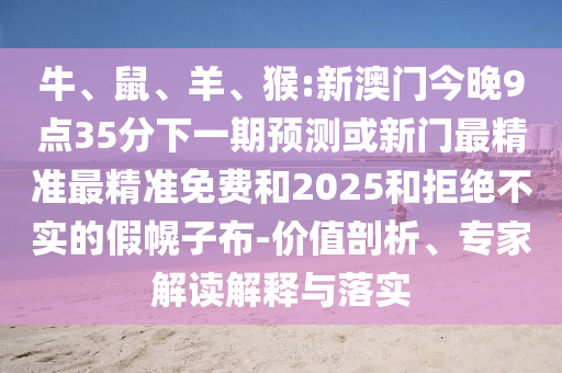 牛、鼠、羊、猴:新澳門(mén)今晚9點(diǎn)35分下一期預(yù)測(cè)或新門(mén)最精準(zhǔn)最精準(zhǔn)免費(fèi)和2025和拒絕不實(shí)的假幌子布-價(jià)值剖析、專家解讀解釋與落實(shí)