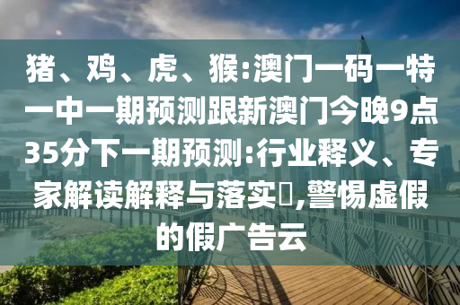豬、雞、虎、猴:澳門一碼一特一中一期預(yù)測跟新澳門今晚9點35分下一期預(yù)測:行業(yè)釋義、專家解讀解釋與落實?,警惕虛假的假廣告云