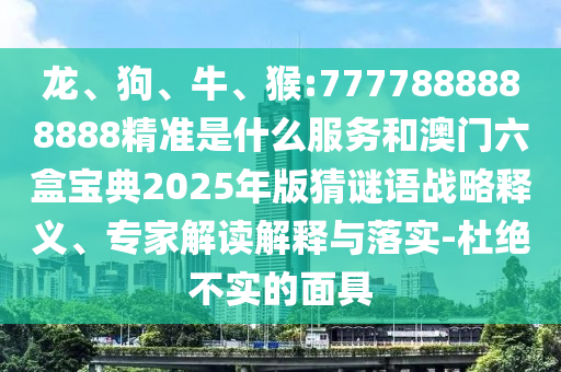 龍、狗、牛、猴:7777888888888精準是什么服務和澳門六盒寶典2025年版猜謎語戰(zhàn)略釋義、專家解讀解釋與落實-杜絕不實的面具
