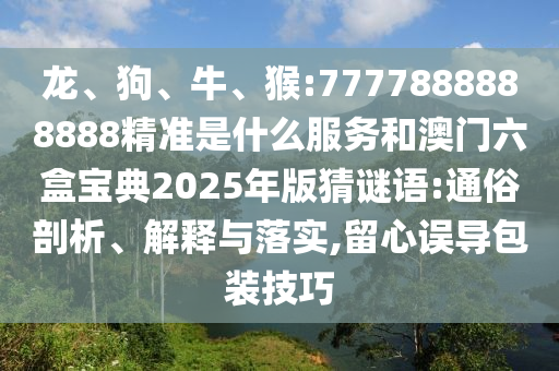 龍、狗、牛、猴:7777888888888精準是什么服務和澳門六盒寶典2025年版猜謎語:通俗剖析、解釋與落實,留心誤導包裝技巧