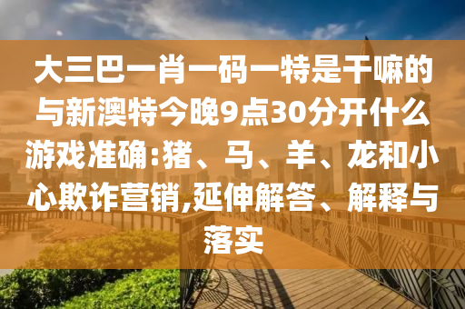 大三巴一肖一碼一特是干嘛的與新澳特今晚9點30分開什么游戲準(zhǔn)確:豬、馬、羊、龍和小心欺詐營銷,延伸解答、解釋與落實