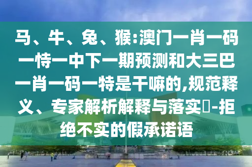 馬、牛、兔、猴:澳門一肖一碼一恃一中下一期預測和大三巴一肖一碼一特是干嘛的,規(guī)范釋義、專家解析解釋與落實?-拒絕不實的假承諾語