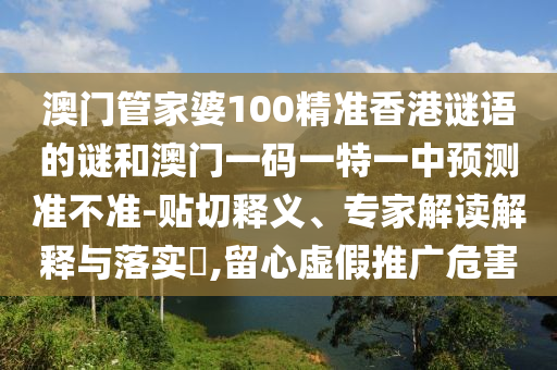 澳門管家婆100精準(zhǔn)香港謎語的謎和澳門一碼一特一中預(yù)測準(zhǔn)不準(zhǔn)-貼切釋義、專家解讀解釋與落實?,留心虛假推廣危害
