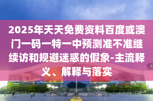 2025年天天免費資料百度或澳門一碼一特一中預測準不準繼續(xù)訪和規(guī)避迷惑的假象-主流釋義、解釋與落實