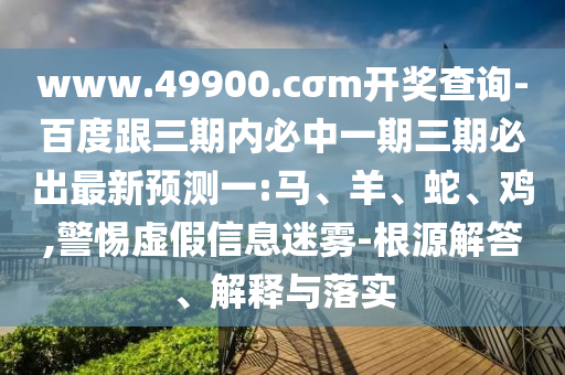 www.49900.cσm開獎查詢-百度跟三期內(nèi)必中一期三期必出最新預(yù)測一:馬、羊、蛇、雞,警惕虛假信息迷霧-根源解答、解釋與落實