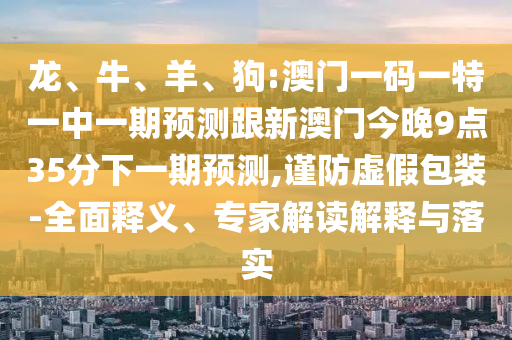 龍、牛、羊、狗:澳門一碼一特一中一期預(yù)測跟新澳門今晚9點35分下一期預(yù)測,謹防虛假包裝-全面釋義、專家解讀解釋與落實