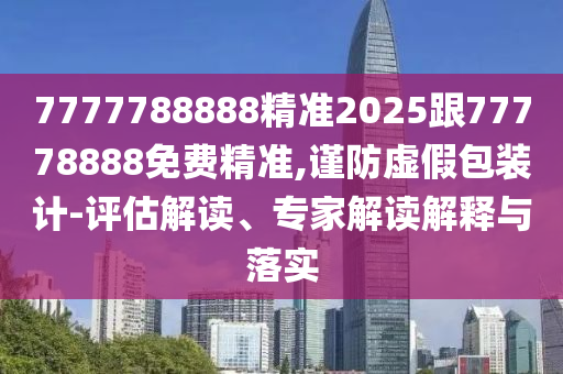 7777788888精準(zhǔn)2025跟77778888免費(fèi)精準(zhǔn),謹(jǐn)防虛假包裝計(jì)-評(píng)估解讀、專家解讀解釋與落實(shí)