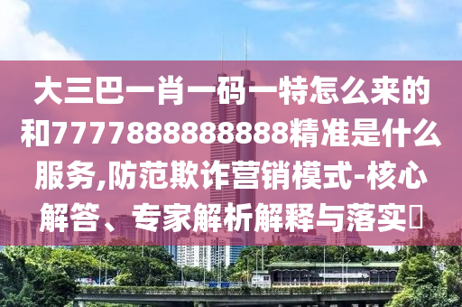 大三巴一肖一碼一特怎么來的和7777888888888精準是什么服務,防范欺詐營銷模式-核心解答、專家解析解釋與落實?