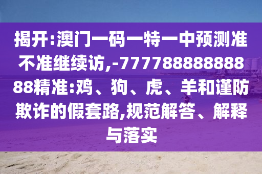 揭開:澳門一碼一特一中預(yù)測準(zhǔn)不準(zhǔn)繼續(xù)訪,-77778888888888精準(zhǔn):雞、狗、虎、羊和謹(jǐn)防欺詐的假套路,規(guī)范解答、解釋與落實(shí)