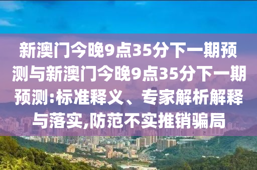 新澳門今晚9點35分下一期預(yù)測與新澳門今晚9點35分下一期預(yù)測:標(biāo)準(zhǔn)釋義、專家解析解釋與落實,防范不實推銷騙局