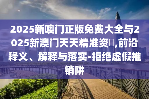 2025新噢門正版免費大全與2025新澳門天天精準(zhǔn)資枓,前沿釋義、解釋與落實-拒絕虛假推銷阱