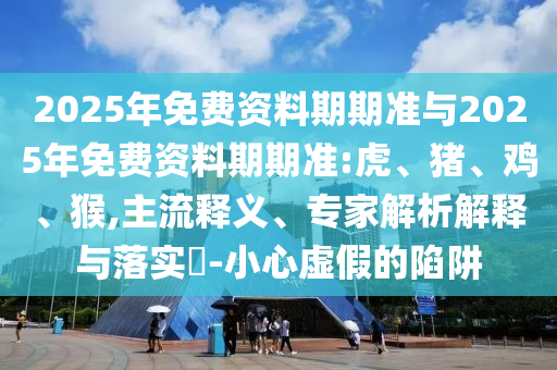 2025年免費(fèi)資料期期準(zhǔn)與2025年免費(fèi)資料期期準(zhǔn):虎、豬、雞、猴,主流釋義、專家解析解釋與落實(shí)?-小心虛假的陷阱