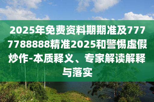 2025年免費資料期期準(zhǔn)及7777788888精準(zhǔn)2025和警惕虛假炒作-本質(zhì)釋義、專家解讀解釋與落實