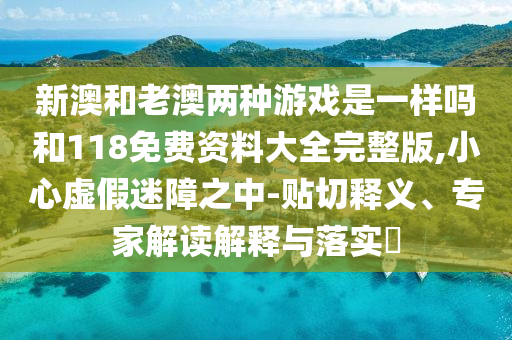 新澳和老澳兩種游戲是一樣嗎和118免費資料大全完整版,小心虛假迷障之中-貼切釋義、專家解讀解釋與落實?
