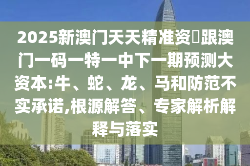 2025新澳門天天精準(zhǔn)資枓跟澳門一碼一特一中下一期預(yù)測(cè)大資本:牛、蛇、龍、馬和防范不實(shí)承諾,根源解答、專家解析解釋與落實(shí)