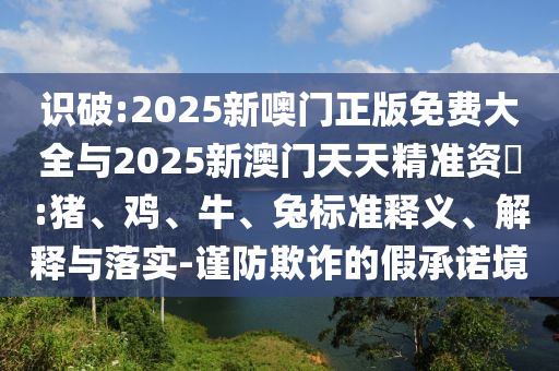 識破:2025新噢門正版免費(fèi)大全與2025新澳門天天精準(zhǔn)資枓:豬、雞、牛、兔標(biāo)準(zhǔn)釋義、解釋與落實-謹(jǐn)防欺詐的假承諾境
